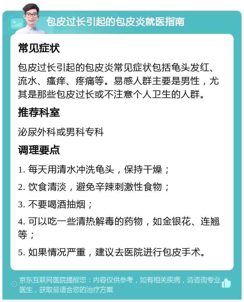 包皮过长引起的包皮炎就医指南 常见症状 包皮过长引起的包皮炎常见症状包括龟头发红、流水、瘙痒、疼痛等。易感人群主要是男性，尤其是那些包皮过长或不注意个人卫生的人群。 推荐科室 泌尿外科或男科专科 调理要点 1. 每天用清水冲洗龟头，保持干燥； 2. 饮食清淡，避免辛辣刺激性食物； 3. 不要喝酒抽烟； 4. 可以吃一些清热解毒的药物，如金银花、连翘等； 5. 如果情况严重，建议去医院进行包皮手术。