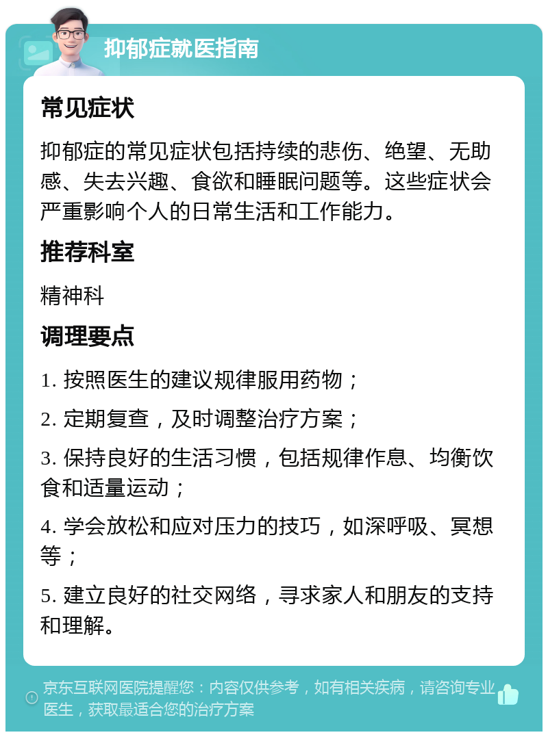 抑郁症就医指南 常见症状 抑郁症的常见症状包括持续的悲伤、绝望、无助感、失去兴趣、食欲和睡眠问题等。这些症状会严重影响个人的日常生活和工作能力。 推荐科室 精神科 调理要点 1. 按照医生的建议规律服用药物； 2. 定期复查，及时调整治疗方案； 3. 保持良好的生活习惯，包括规律作息、均衡饮食和适量运动； 4. 学会放松和应对压力的技巧，如深呼吸、冥想等； 5. 建立良好的社交网络，寻求家人和朋友的支持和理解。