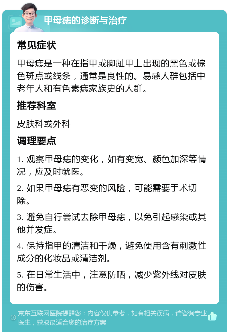 甲母痣的诊断与治疗 常见症状 甲母痣是一种在指甲或脚趾甲上出现的黑色或棕色斑点或线条，通常是良性的。易感人群包括中老年人和有色素痣家族史的人群。 推荐科室 皮肤科或外科 调理要点 1. 观察甲母痣的变化，如有变宽、颜色加深等情况，应及时就医。 2. 如果甲母痣有恶变的风险，可能需要手术切除。 3. 避免自行尝试去除甲母痣，以免引起感染或其他并发症。 4. 保持指甲的清洁和干燥，避免使用含有刺激性成分的化妆品或清洁剂。 5. 在日常生活中，注意防晒，减少紫外线对皮肤的伤害。