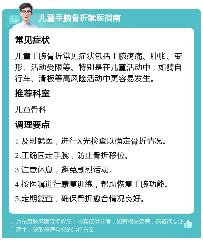 儿童手腕骨折就医指南 常见症状 儿童手腕骨折常见症状包括手腕疼痛、肿胀、变形、活动受限等。特别是在儿童活动中，如骑自行车、滑板等高风险活动中更容易发生。 推荐科室 儿童骨科 调理要点 1.及时就医，进行X光检查以确定骨折情况。 2.正确固定手腕，防止骨折移位。 3.注意休息，避免剧烈活动。 4.按医嘱进行康复训练，帮助恢复手腕功能。 5.定期复查，确保骨折愈合情况良好。