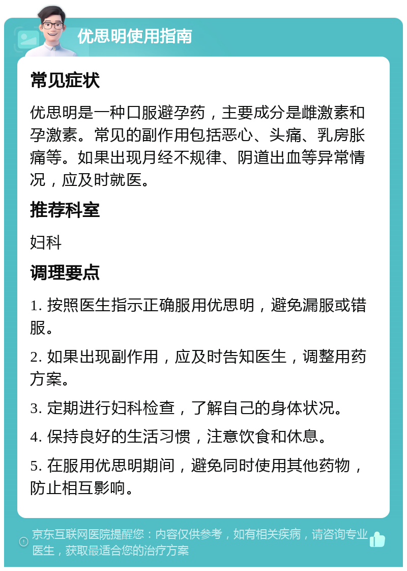 优思明使用指南 常见症状 优思明是一种口服避孕药，主要成分是雌激素和孕激素。常见的副作用包括恶心、头痛、乳房胀痛等。如果出现月经不规律、阴道出血等异常情况，应及时就医。 推荐科室 妇科 调理要点 1. 按照医生指示正确服用优思明，避免漏服或错服。 2. 如果出现副作用，应及时告知医生，调整用药方案。 3. 定期进行妇科检查，了解自己的身体状况。 4. 保持良好的生活习惯，注意饮食和休息。 5. 在服用优思明期间，避免同时使用其他药物，防止相互影响。