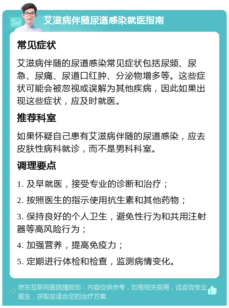 艾滋病伴随尿道感染就医指南 常见症状 艾滋病伴随的尿道感染常见症状包括尿频、尿急、尿痛、尿道口红肿、分泌物增多等。这些症状可能会被忽视或误解为其他疾病，因此如果出现这些症状，应及时就医。 推荐科室 如果怀疑自己患有艾滋病伴随的尿道感染，应去皮肤性病科就诊，而不是男科科室。 调理要点 1. 及早就医，接受专业的诊断和治疗； 2. 按照医生的指示使用抗生素和其他药物； 3. 保持良好的个人卫生，避免性行为和共用注射器等高风险行为； 4. 加强营养，提高免疫力； 5. 定期进行体检和检查，监测病情变化。