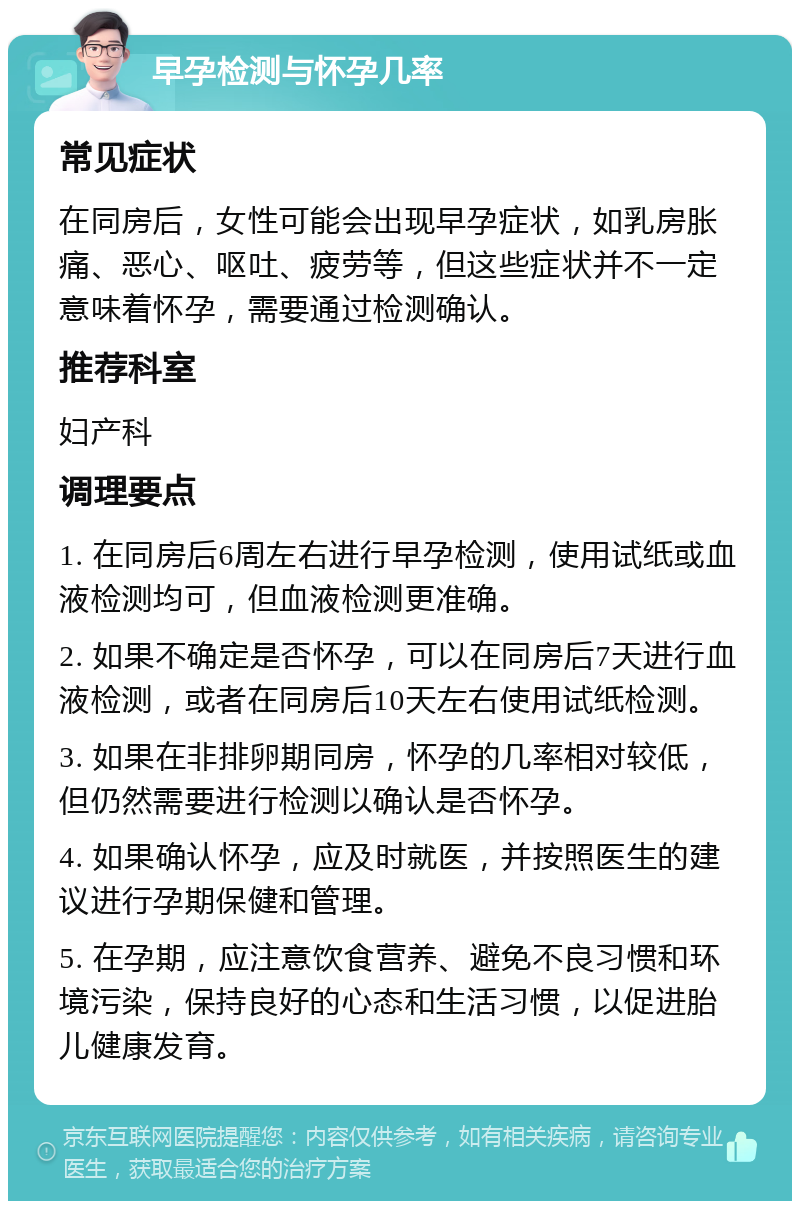 早孕检测与怀孕几率 常见症状 在同房后，女性可能会出现早孕症状，如乳房胀痛、恶心、呕吐、疲劳等，但这些症状并不一定意味着怀孕，需要通过检测确认。 推荐科室 妇产科 调理要点 1. 在同房后6周左右进行早孕检测，使用试纸或血液检测均可，但血液检测更准确。 2. 如果不确定是否怀孕，可以在同房后7天进行血液检测，或者在同房后10天左右使用试纸检测。 3. 如果在非排卵期同房，怀孕的几率相对较低，但仍然需要进行检测以确认是否怀孕。 4. 如果确认怀孕，应及时就医，并按照医生的建议进行孕期保健和管理。 5. 在孕期，应注意饮食营养、避免不良习惯和环境污染，保持良好的心态和生活习惯，以促进胎儿健康发育。