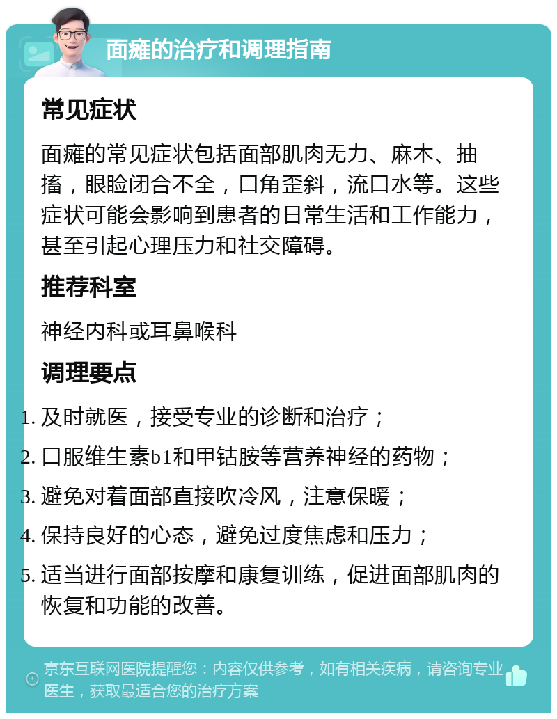 面瘫的治疗和调理指南 常见症状 面瘫的常见症状包括面部肌肉无力、麻木、抽搐，眼睑闭合不全，口角歪斜，流口水等。这些症状可能会影响到患者的日常生活和工作能力，甚至引起心理压力和社交障碍。 推荐科室 神经内科或耳鼻喉科 调理要点 及时就医，接受专业的诊断和治疗； 口服维生素b1和甲钴胺等营养神经的药物； 避免对着面部直接吹冷风，注意保暖； 保持良好的心态，避免过度焦虑和压力； 适当进行面部按摩和康复训练，促进面部肌肉的恢复和功能的改善。