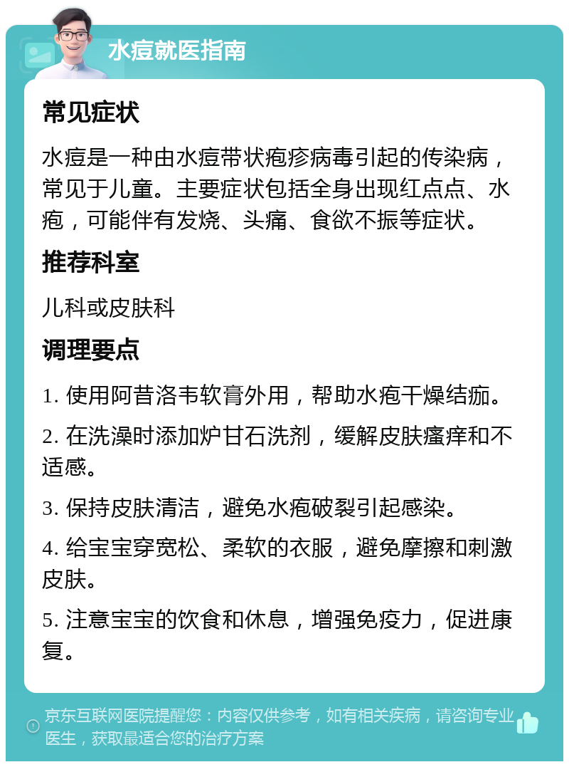 水痘就医指南 常见症状 水痘是一种由水痘带状疱疹病毒引起的传染病，常见于儿童。主要症状包括全身出现红点点、水疱，可能伴有发烧、头痛、食欲不振等症状。 推荐科室 儿科或皮肤科 调理要点 1. 使用阿昔洛韦软膏外用，帮助水疱干燥结痂。 2. 在洗澡时添加炉甘石洗剂，缓解皮肤瘙痒和不适感。 3. 保持皮肤清洁，避免水疱破裂引起感染。 4. 给宝宝穿宽松、柔软的衣服，避免摩擦和刺激皮肤。 5. 注意宝宝的饮食和休息，增强免疫力，促进康复。