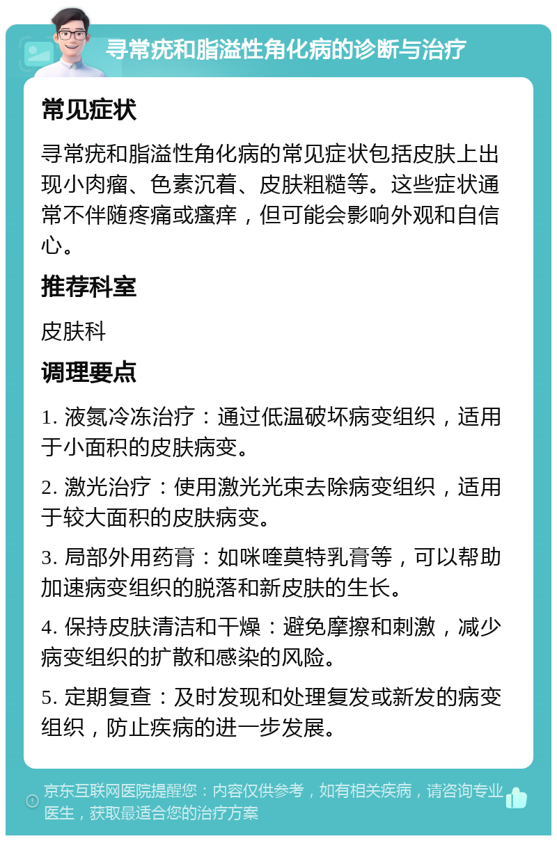 寻常疣和脂溢性角化病的诊断与治疗 常见症状 寻常疣和脂溢性角化病的常见症状包括皮肤上出现小肉瘤、色素沉着、皮肤粗糙等。这些症状通常不伴随疼痛或瘙痒，但可能会影响外观和自信心。 推荐科室 皮肤科 调理要点 1. 液氮冷冻治疗：通过低温破坏病变组织，适用于小面积的皮肤病变。 2. 激光治疗：使用激光光束去除病变组织，适用于较大面积的皮肤病变。 3. 局部外用药膏：如咪喹莫特乳膏等，可以帮助加速病变组织的脱落和新皮肤的生长。 4. 保持皮肤清洁和干燥：避免摩擦和刺激，减少病变组织的扩散和感染的风险。 5. 定期复查：及时发现和处理复发或新发的病变组织，防止疾病的进一步发展。