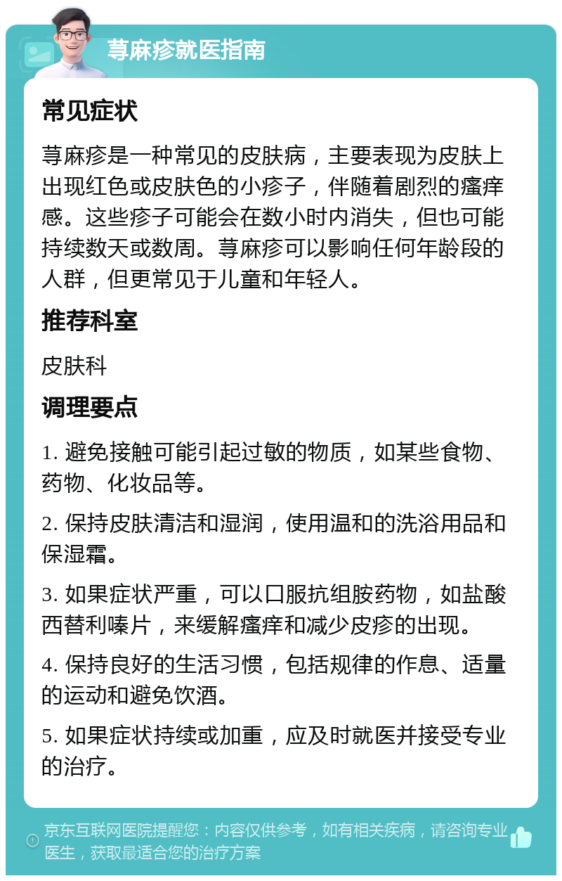 荨麻疹就医指南 常见症状 荨麻疹是一种常见的皮肤病，主要表现为皮肤上出现红色或皮肤色的小疹子，伴随着剧烈的瘙痒感。这些疹子可能会在数小时内消失，但也可能持续数天或数周。荨麻疹可以影响任何年龄段的人群，但更常见于儿童和年轻人。 推荐科室 皮肤科 调理要点 1. 避免接触可能引起过敏的物质，如某些食物、药物、化妆品等。 2. 保持皮肤清洁和湿润，使用温和的洗浴用品和保湿霜。 3. 如果症状严重，可以口服抗组胺药物，如盐酸西替利嗪片，来缓解瘙痒和减少皮疹的出现。 4. 保持良好的生活习惯，包括规律的作息、适量的运动和避免饮酒。 5. 如果症状持续或加重，应及时就医并接受专业的治疗。