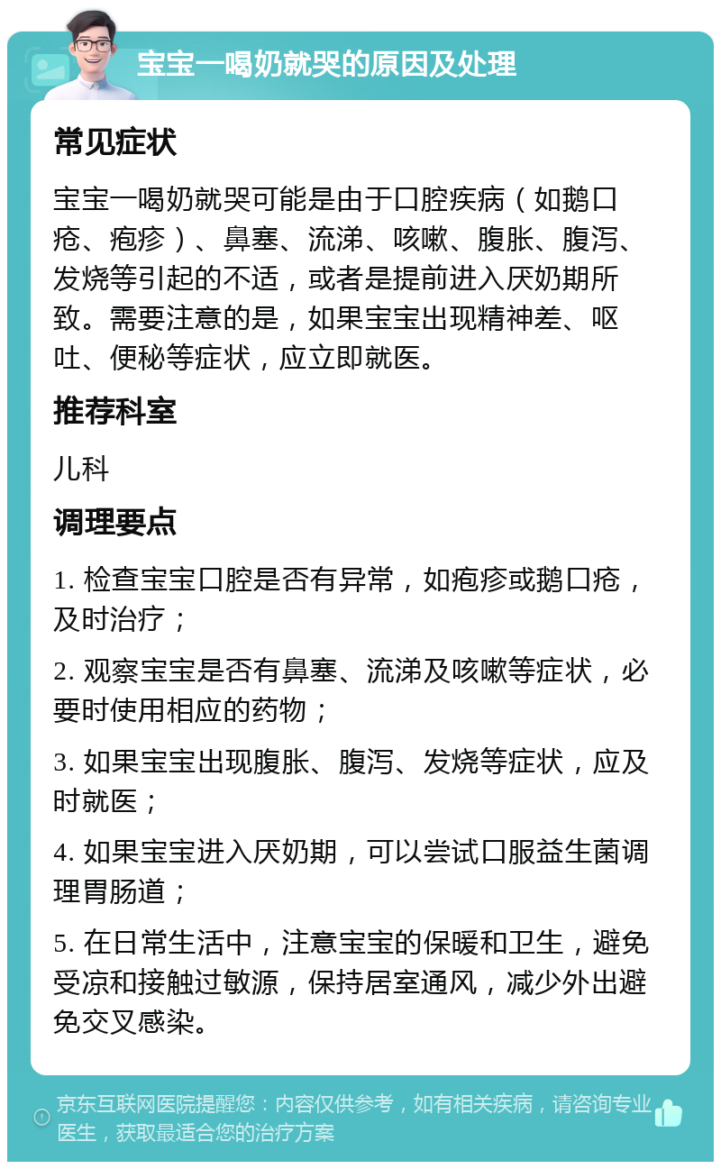 宝宝一喝奶就哭的原因及处理 常见症状 宝宝一喝奶就哭可能是由于口腔疾病（如鹅口疮、疱疹）、鼻塞、流涕、咳嗽、腹胀、腹泻、发烧等引起的不适，或者是提前进入厌奶期所致。需要注意的是，如果宝宝出现精神差、呕吐、便秘等症状，应立即就医。 推荐科室 儿科 调理要点 1. 检查宝宝口腔是否有异常，如疱疹或鹅口疮，及时治疗； 2. 观察宝宝是否有鼻塞、流涕及咳嗽等症状，必要时使用相应的药物； 3. 如果宝宝出现腹胀、腹泻、发烧等症状，应及时就医； 4. 如果宝宝进入厌奶期，可以尝试口服益生菌调理胃肠道； 5. 在日常生活中，注意宝宝的保暖和卫生，避免受凉和接触过敏源，保持居室通风，减少外出避免交叉感染。