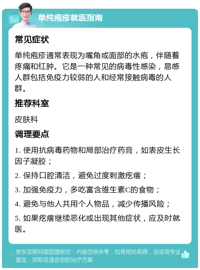 单纯疱疹就医指南 常见症状 单纯疱疹通常表现为嘴角或面部的水疱，伴随着疼痛和红肿。它是一种常见的病毒性感染，易感人群包括免疫力较弱的人和经常接触病毒的人群。 推荐科室 皮肤科 调理要点 1. 使用抗病毒药物和局部治疗药膏，如表皮生长因子凝胶； 2. 保持口腔清洁，避免过度刺激疙瘩； 3. 加强免疫力，多吃富含维生素C的食物； 4. 避免与他人共用个人物品，减少传播风险； 5. 如果疙瘩继续恶化或出现其他症状，应及时就医。