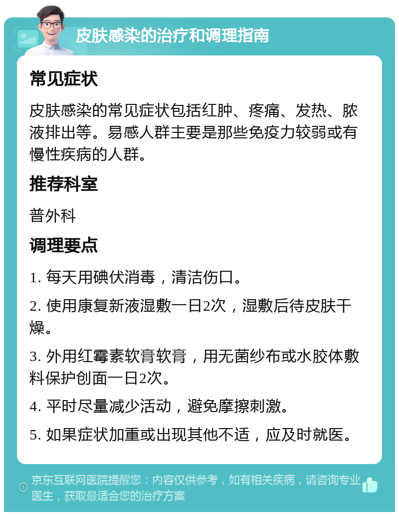 皮肤感染的治疗和调理指南 常见症状 皮肤感染的常见症状包括红肿、疼痛、发热、脓液排出等。易感人群主要是那些免疫力较弱或有慢性疾病的人群。 推荐科室 普外科 调理要点 1. 每天用碘伏消毒，清洁伤口。 2. 使用康复新液湿敷一日2次，湿敷后待皮肤干燥。 3. 外用红霉素软膏软膏，用无菌纱布或水胶体敷料保护创面一日2次。 4. 平时尽量减少活动，避免摩擦刺激。 5. 如果症状加重或出现其他不适，应及时就医。