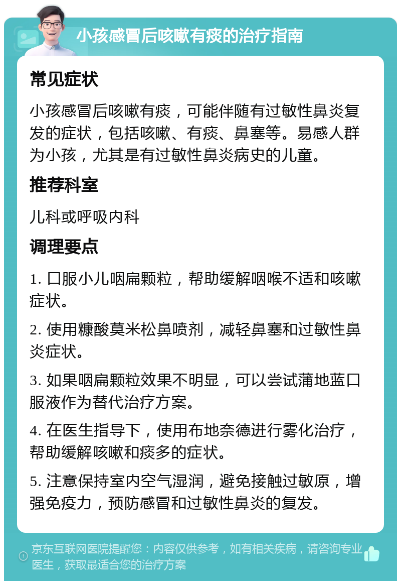 小孩感冒后咳嗽有痰的治疗指南 常见症状 小孩感冒后咳嗽有痰，可能伴随有过敏性鼻炎复发的症状，包括咳嗽、有痰、鼻塞等。易感人群为小孩，尤其是有过敏性鼻炎病史的儿童。 推荐科室 儿科或呼吸内科 调理要点 1. 口服小儿咽扁颗粒，帮助缓解咽喉不适和咳嗽症状。 2. 使用糠酸莫米松鼻喷剂，减轻鼻塞和过敏性鼻炎症状。 3. 如果咽扁颗粒效果不明显，可以尝试蒲地蓝口服液作为替代治疗方案。 4. 在医生指导下，使用布地奈德进行雾化治疗，帮助缓解咳嗽和痰多的症状。 5. 注意保持室内空气湿润，避免接触过敏原，增强免疫力，预防感冒和过敏性鼻炎的复发。