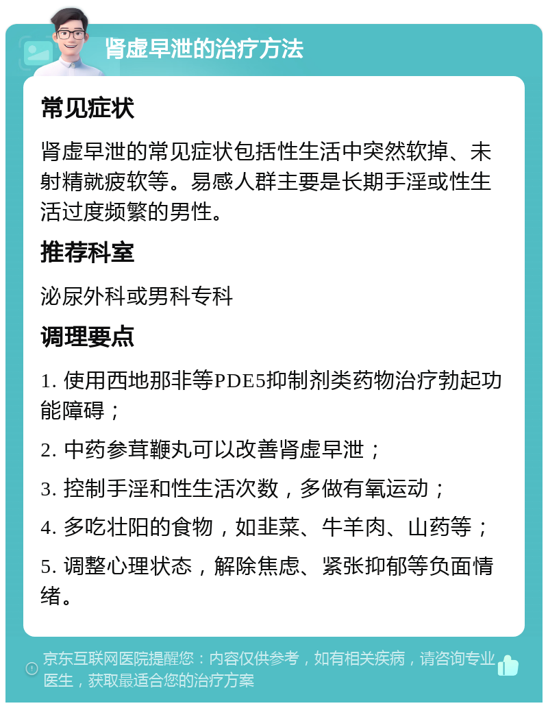 肾虚早泄的治疗方法 常见症状 肾虚早泄的常见症状包括性生活中突然软掉、未射精就疲软等。易感人群主要是长期手淫或性生活过度频繁的男性。 推荐科室 泌尿外科或男科专科 调理要点 1. 使用西地那非等PDE5抑制剂类药物治疗勃起功能障碍； 2. 中药参茸鞭丸可以改善肾虚早泄； 3. 控制手淫和性生活次数，多做有氧运动； 4. 多吃壮阳的食物，如韭菜、牛羊肉、山药等； 5. 调整心理状态，解除焦虑、紧张抑郁等负面情绪。