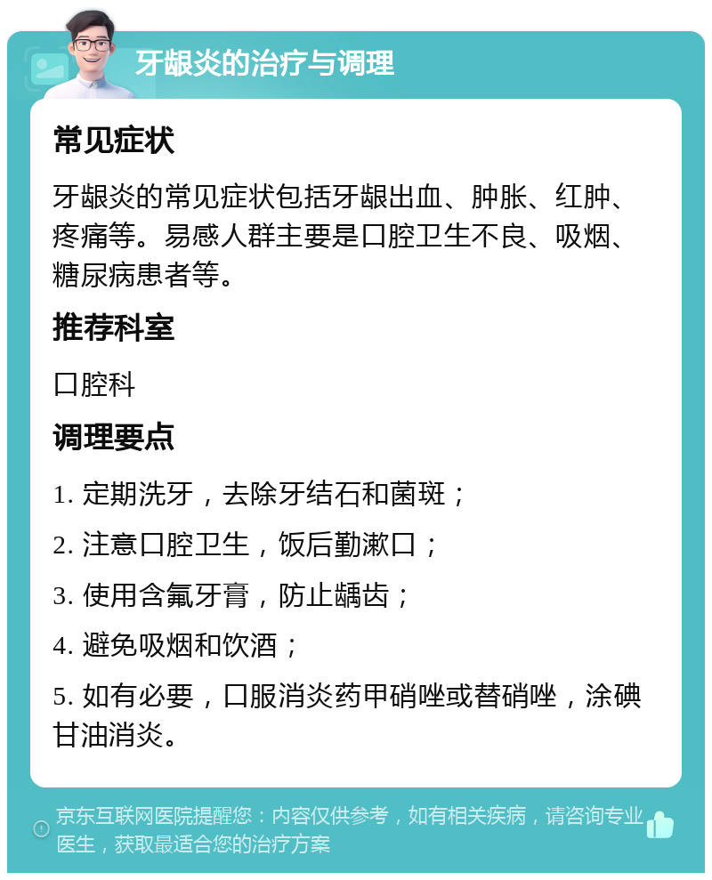 牙龈炎的治疗与调理 常见症状 牙龈炎的常见症状包括牙龈出血、肿胀、红肿、疼痛等。易感人群主要是口腔卫生不良、吸烟、糖尿病患者等。 推荐科室 口腔科 调理要点 1. 定期洗牙，去除牙结石和菌斑； 2. 注意口腔卫生，饭后勤漱口； 3. 使用含氟牙膏，防止龋齿； 4. 避免吸烟和饮酒； 5. 如有必要，口服消炎药甲硝唑或替硝唑，涂碘甘油消炎。