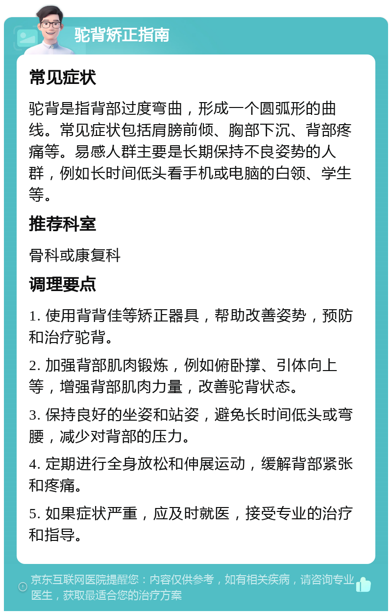 驼背矫正指南 常见症状 驼背是指背部过度弯曲，形成一个圆弧形的曲线。常见症状包括肩膀前倾、胸部下沉、背部疼痛等。易感人群主要是长期保持不良姿势的人群，例如长时间低头看手机或电脑的白领、学生等。 推荐科室 骨科或康复科 调理要点 1. 使用背背佳等矫正器具，帮助改善姿势，预防和治疗驼背。 2. 加强背部肌肉锻炼，例如俯卧撑、引体向上等，增强背部肌肉力量，改善驼背状态。 3. 保持良好的坐姿和站姿，避免长时间低头或弯腰，减少对背部的压力。 4. 定期进行全身放松和伸展运动，缓解背部紧张和疼痛。 5. 如果症状严重，应及时就医，接受专业的治疗和指导。