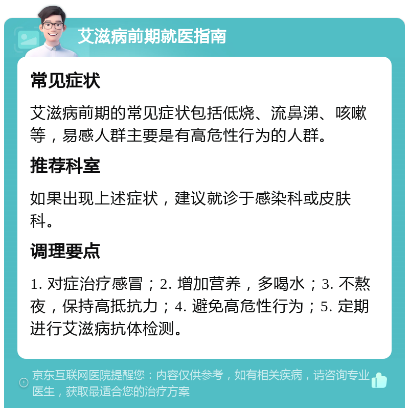 艾滋病前期就医指南 常见症状 艾滋病前期的常见症状包括低烧、流鼻涕、咳嗽等，易感人群主要是有高危性行为的人群。 推荐科室 如果出现上述症状，建议就诊于感染科或皮肤科。 调理要点 1. 对症治疗感冒；2. 增加营养，多喝水；3. 不熬夜，保持高抵抗力；4. 避免高危性行为；5. 定期进行艾滋病抗体检测。