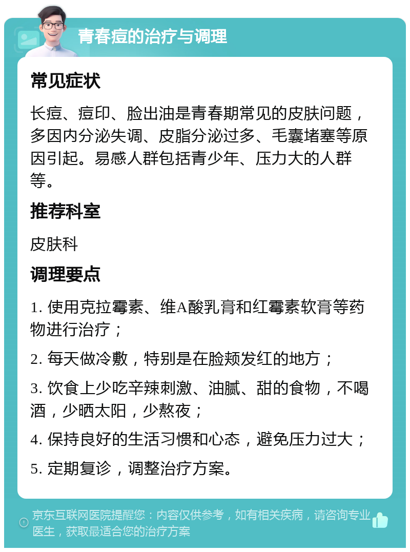 青春痘的治疗与调理 常见症状 长痘、痘印、脸出油是青春期常见的皮肤问题，多因内分泌失调、皮脂分泌过多、毛囊堵塞等原因引起。易感人群包括青少年、压力大的人群等。 推荐科室 皮肤科 调理要点 1. 使用克拉霉素、维A酸乳膏和红霉素软膏等药物进行治疗； 2. 每天做冷敷，特别是在脸颊发红的地方； 3. 饮食上少吃辛辣刺激、油腻、甜的食物，不喝酒，少晒太阳，少熬夜； 4. 保持良好的生活习惯和心态，避免压力过大； 5. 定期复诊，调整治疗方案。