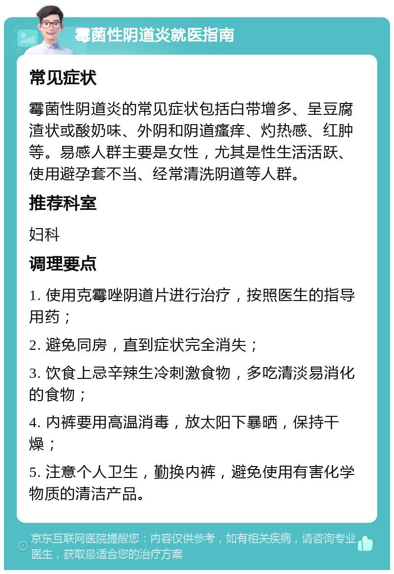 霉菌性阴道炎就医指南 常见症状 霉菌性阴道炎的常见症状包括白带增多、呈豆腐渣状或酸奶味、外阴和阴道瘙痒、灼热感、红肿等。易感人群主要是女性，尤其是性生活活跃、使用避孕套不当、经常清洗阴道等人群。 推荐科室 妇科 调理要点 1. 使用克霉唑阴道片进行治疗，按照医生的指导用药； 2. 避免同房，直到症状完全消失； 3. 饮食上忌辛辣生冷刺激食物，多吃清淡易消化的食物； 4. 内裤要用高温消毒，放太阳下暴晒，保持干燥； 5. 注意个人卫生，勤换内裤，避免使用有害化学物质的清洁产品。