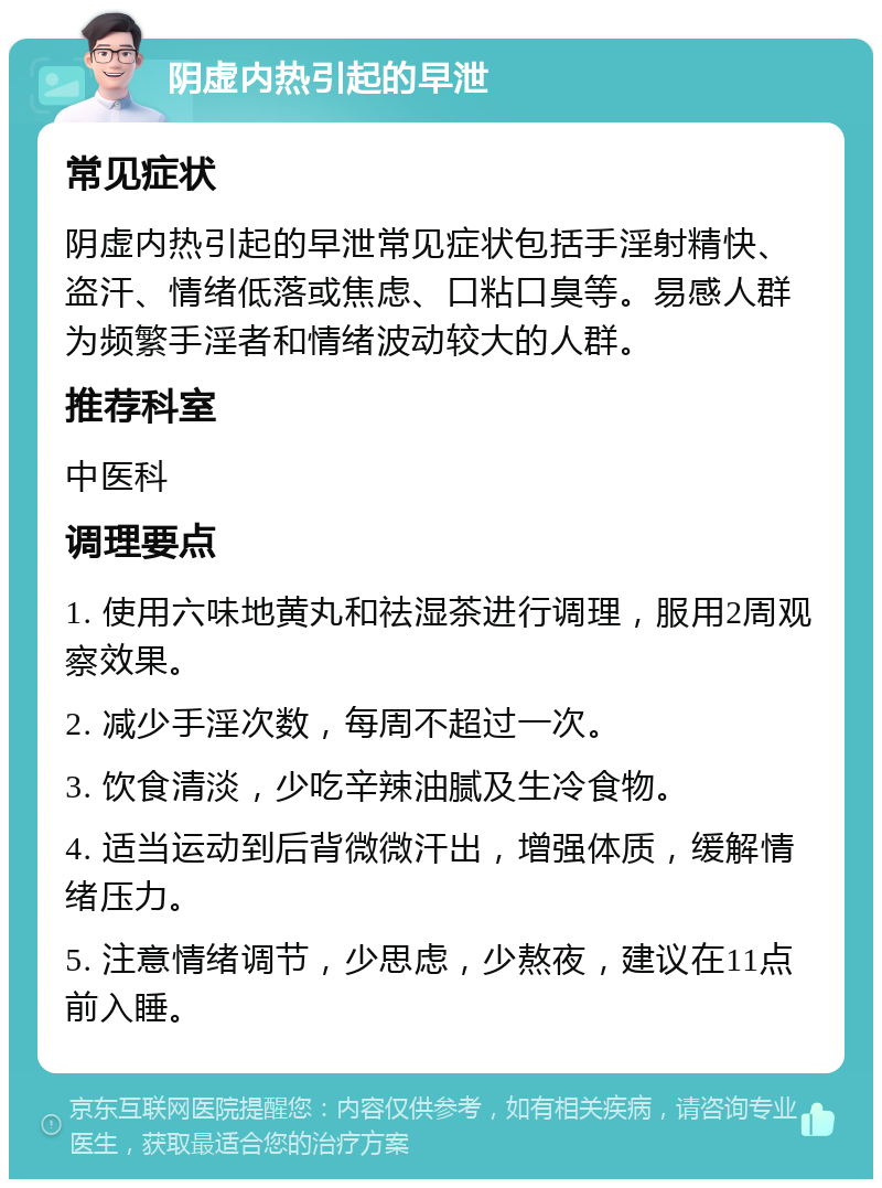 阴虚内热引起的早泄 常见症状 阴虚内热引起的早泄常见症状包括手淫射精快、盗汗、情绪低落或焦虑、口粘口臭等。易感人群为频繁手淫者和情绪波动较大的人群。 推荐科室 中医科 调理要点 1. 使用六味地黄丸和祛湿茶进行调理，服用2周观察效果。 2. 减少手淫次数，每周不超过一次。 3. 饮食清淡，少吃辛辣油腻及生冷食物。 4. 适当运动到后背微微汗出，增强体质，缓解情绪压力。 5. 注意情绪调节，少思虑，少熬夜，建议在11点前入睡。