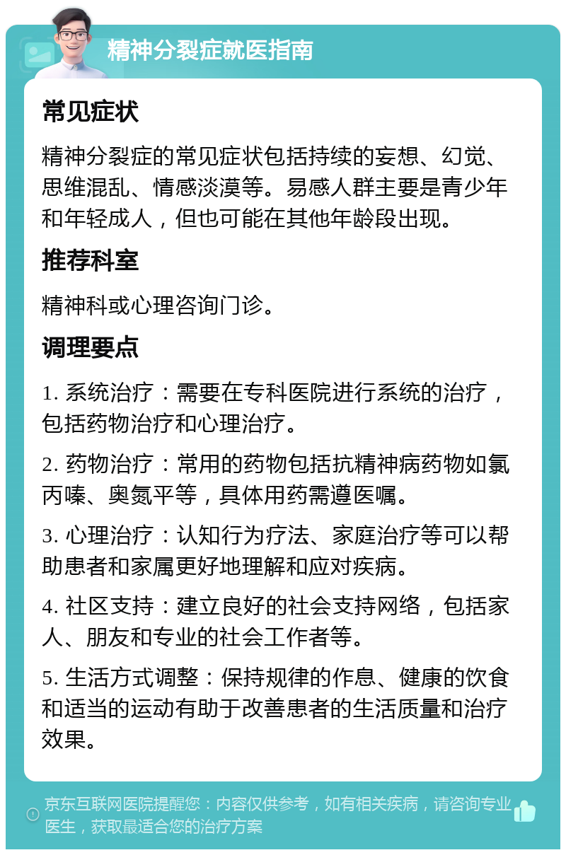 精神分裂症就医指南 常见症状 精神分裂症的常见症状包括持续的妄想、幻觉、思维混乱、情感淡漠等。易感人群主要是青少年和年轻成人，但也可能在其他年龄段出现。 推荐科室 精神科或心理咨询门诊。 调理要点 1. 系统治疗：需要在专科医院进行系统的治疗，包括药物治疗和心理治疗。 2. 药物治疗：常用的药物包括抗精神病药物如氯丙嗪、奥氮平等，具体用药需遵医嘱。 3. 心理治疗：认知行为疗法、家庭治疗等可以帮助患者和家属更好地理解和应对疾病。 4. 社区支持：建立良好的社会支持网络，包括家人、朋友和专业的社会工作者等。 5. 生活方式调整：保持规律的作息、健康的饮食和适当的运动有助于改善患者的生活质量和治疗效果。