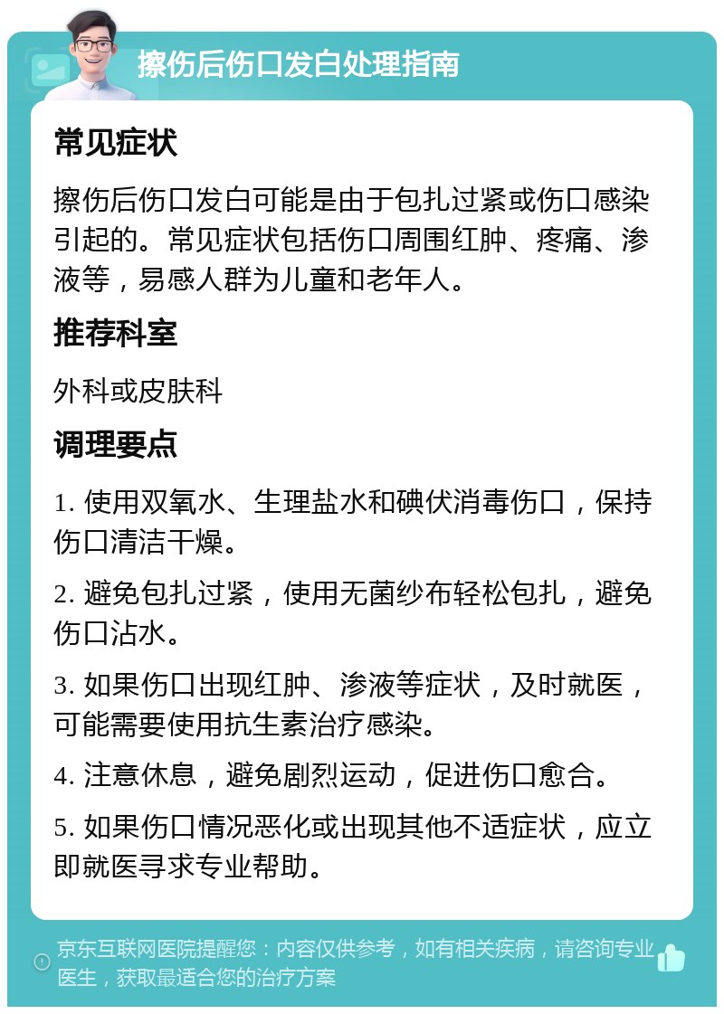 擦伤后伤口发白处理指南 常见症状 擦伤后伤口发白可能是由于包扎过紧或伤口感染引起的。常见症状包括伤口周围红肿、疼痛、渗液等，易感人群为儿童和老年人。 推荐科室 外科或皮肤科 调理要点 1. 使用双氧水、生理盐水和碘伏消毒伤口，保持伤口清洁干燥。 2. 避免包扎过紧，使用无菌纱布轻松包扎，避免伤口沾水。 3. 如果伤口出现红肿、渗液等症状，及时就医，可能需要使用抗生素治疗感染。 4. 注意休息，避免剧烈运动，促进伤口愈合。 5. 如果伤口情况恶化或出现其他不适症状，应立即就医寻求专业帮助。