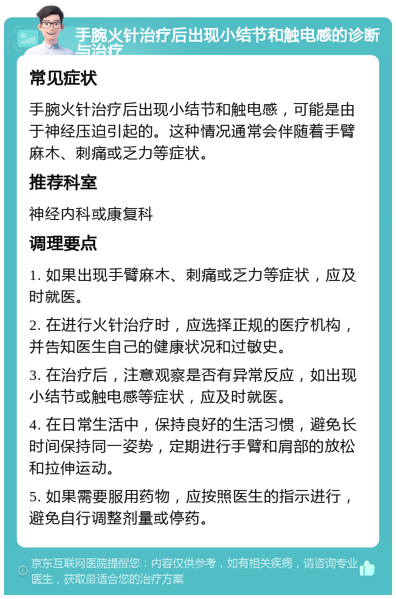 手腕火针治疗后出现小结节和触电感的诊断与治疗 常见症状 手腕火针治疗后出现小结节和触电感，可能是由于神经压迫引起的。这种情况通常会伴随着手臂麻木、刺痛或乏力等症状。 推荐科室 神经内科或康复科 调理要点 1. 如果出现手臂麻木、刺痛或乏力等症状，应及时就医。 2. 在进行火针治疗时，应选择正规的医疗机构，并告知医生自己的健康状况和过敏史。 3. 在治疗后，注意观察是否有异常反应，如出现小结节或触电感等症状，应及时就医。 4. 在日常生活中，保持良好的生活习惯，避免长时间保持同一姿势，定期进行手臂和肩部的放松和拉伸运动。 5. 如果需要服用药物，应按照医生的指示进行，避免自行调整剂量或停药。