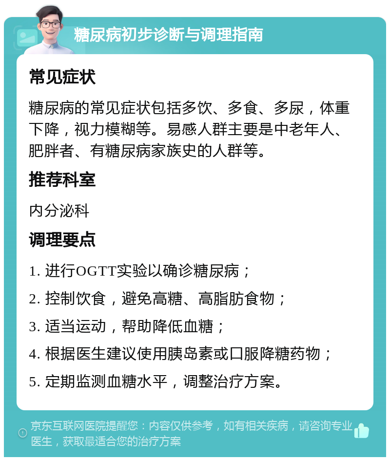 糖尿病初步诊断与调理指南 常见症状 糖尿病的常见症状包括多饮、多食、多尿，体重下降，视力模糊等。易感人群主要是中老年人、肥胖者、有糖尿病家族史的人群等。 推荐科室 内分泌科 调理要点 1. 进行OGTT实验以确诊糖尿病； 2. 控制饮食，避免高糖、高脂肪食物； 3. 适当运动，帮助降低血糖； 4. 根据医生建议使用胰岛素或口服降糖药物； 5. 定期监测血糖水平，调整治疗方案。