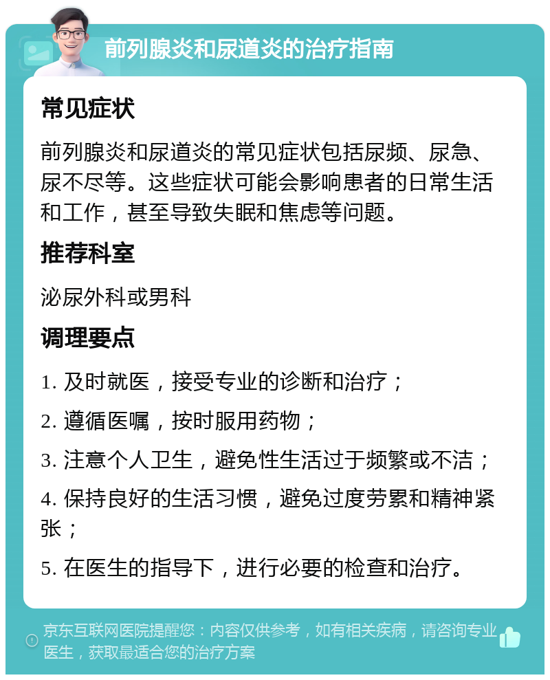 前列腺炎和尿道炎的治疗指南 常见症状 前列腺炎和尿道炎的常见症状包括尿频、尿急、尿不尽等。这些症状可能会影响患者的日常生活和工作，甚至导致失眠和焦虑等问题。 推荐科室 泌尿外科或男科 调理要点 1. 及时就医，接受专业的诊断和治疗； 2. 遵循医嘱，按时服用药物； 3. 注意个人卫生，避免性生活过于频繁或不洁； 4. 保持良好的生活习惯，避免过度劳累和精神紧张； 5. 在医生的指导下，进行必要的检查和治疗。