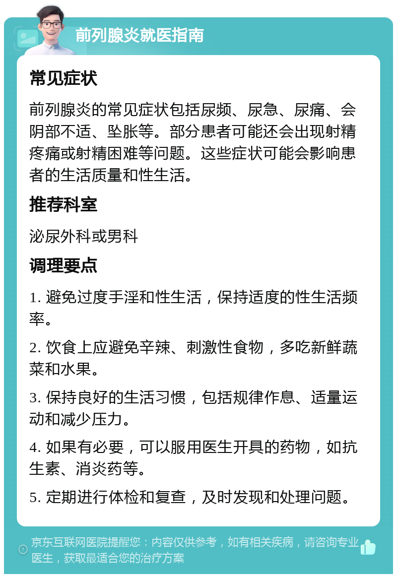 前列腺炎就医指南 常见症状 前列腺炎的常见症状包括尿频、尿急、尿痛、会阴部不适、坠胀等。部分患者可能还会出现射精疼痛或射精困难等问题。这些症状可能会影响患者的生活质量和性生活。 推荐科室 泌尿外科或男科 调理要点 1. 避免过度手淫和性生活，保持适度的性生活频率。 2. 饮食上应避免辛辣、刺激性食物，多吃新鲜蔬菜和水果。 3. 保持良好的生活习惯，包括规律作息、适量运动和减少压力。 4. 如果有必要，可以服用医生开具的药物，如抗生素、消炎药等。 5. 定期进行体检和复查，及时发现和处理问题。