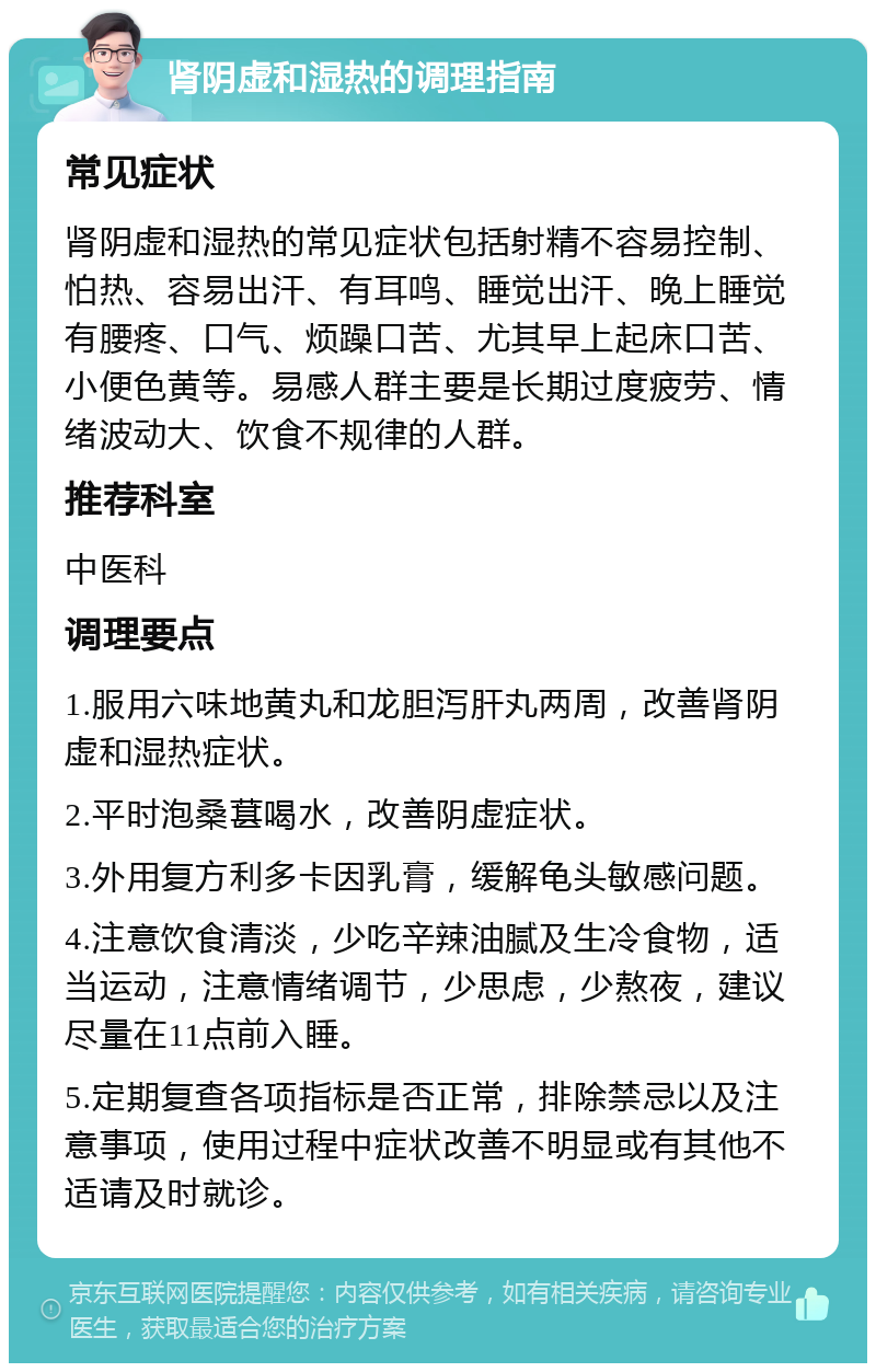 肾阴虚和湿热的调理指南 常见症状 肾阴虚和湿热的常见症状包括射精不容易控制、怕热、容易出汗、有耳鸣、睡觉出汗、晚上睡觉有腰疼、口气、烦躁口苦、尤其早上起床口苦、小便色黄等。易感人群主要是长期过度疲劳、情绪波动大、饮食不规律的人群。 推荐科室 中医科 调理要点 1.服用六味地黄丸和龙胆泻肝丸两周，改善肾阴虚和湿热症状。 2.平时泡桑葚喝水，改善阴虚症状。 3.外用复方利多卡因乳膏，缓解龟头敏感问题。 4.注意饮食清淡，少吃辛辣油腻及生冷食物，适当运动，注意情绪调节，少思虑，少熬夜，建议尽量在11点前入睡。 5.定期复查各项指标是否正常，排除禁忌以及注意事项，使用过程中症状改善不明显或有其他不适请及时就诊。