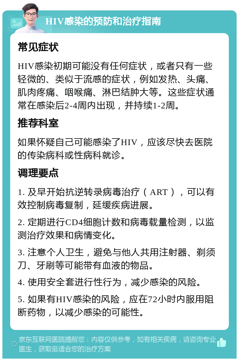 HIV感染的预防和治疗指南 常见症状 HIV感染初期可能没有任何症状，或者只有一些轻微的、类似于流感的症状，例如发热、头痛、肌肉疼痛、咽喉痛、淋巴结肿大等。这些症状通常在感染后2-4周内出现，并持续1-2周。 推荐科室 如果怀疑自己可能感染了HIV，应该尽快去医院的传染病科或性病科就诊。 调理要点 1. 及早开始抗逆转录病毒治疗（ART），可以有效控制病毒复制，延缓疾病进展。 2. 定期进行CD4细胞计数和病毒载量检测，以监测治疗效果和病情变化。 3. 注意个人卫生，避免与他人共用注射器、剃须刀、牙刷等可能带有血液的物品。 4. 使用安全套进行性行为，减少感染的风险。 5. 如果有HIV感染的风险，应在72小时内服用阻断药物，以减少感染的可能性。