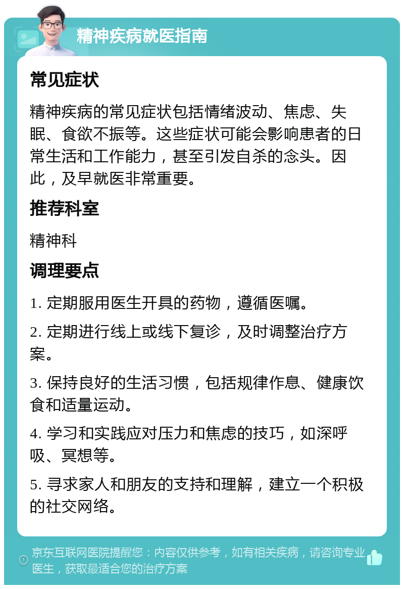 精神疾病就医指南 常见症状 精神疾病的常见症状包括情绪波动、焦虑、失眠、食欲不振等。这些症状可能会影响患者的日常生活和工作能力，甚至引发自杀的念头。因此，及早就医非常重要。 推荐科室 精神科 调理要点 1. 定期服用医生开具的药物，遵循医嘱。 2. 定期进行线上或线下复诊，及时调整治疗方案。 3. 保持良好的生活习惯，包括规律作息、健康饮食和适量运动。 4. 学习和实践应对压力和焦虑的技巧，如深呼吸、冥想等。 5. 寻求家人和朋友的支持和理解，建立一个积极的社交网络。