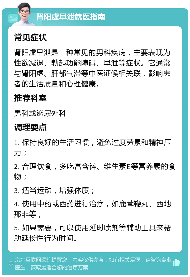 肾阳虚早泄就医指南 常见症状 肾阳虚早泄是一种常见的男科疾病，主要表现为性欲减退、勃起功能障碍、早泄等症状。它通常与肾阳虚、肝郁气滞等中医证候相关联，影响患者的生活质量和心理健康。 推荐科室 男科或泌尿外科 调理要点 1. 保持良好的生活习惯，避免过度劳累和精神压力； 2. 合理饮食，多吃富含锌、维生素E等营养素的食物； 3. 适当运动，增强体质； 4. 使用中药或西药进行治疗，如鹿茸鞭丸、西地那非等； 5. 如果需要，可以使用延时喷剂等辅助工具来帮助延长性行为时间。