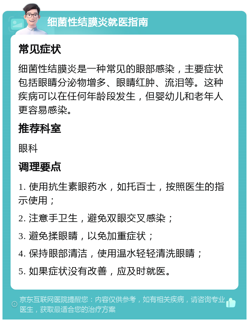 细菌性结膜炎就医指南 常见症状 细菌性结膜炎是一种常见的眼部感染，主要症状包括眼睛分泌物增多、眼睛红肿、流泪等。这种疾病可以在任何年龄段发生，但婴幼儿和老年人更容易感染。 推荐科室 眼科 调理要点 1. 使用抗生素眼药水，如托百士，按照医生的指示使用； 2. 注意手卫生，避免双眼交叉感染； 3. 避免揉眼睛，以免加重症状； 4. 保持眼部清洁，使用温水轻轻清洗眼睛； 5. 如果症状没有改善，应及时就医。