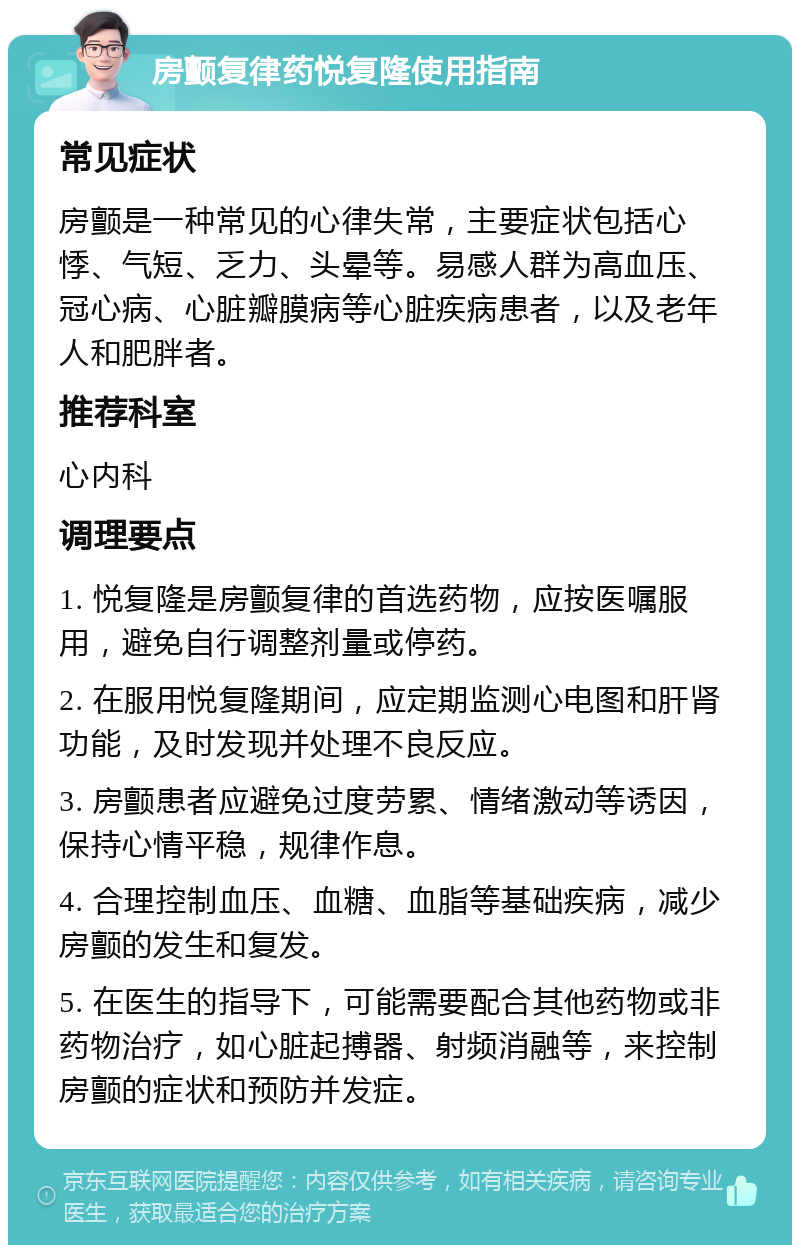 房颤复律药悦复隆使用指南 常见症状 房颤是一种常见的心律失常，主要症状包括心悸、气短、乏力、头晕等。易感人群为高血压、冠心病、心脏瓣膜病等心脏疾病患者，以及老年人和肥胖者。 推荐科室 心内科 调理要点 1. 悦复隆是房颤复律的首选药物，应按医嘱服用，避免自行调整剂量或停药。 2. 在服用悦复隆期间，应定期监测心电图和肝肾功能，及时发现并处理不良反应。 3. 房颤患者应避免过度劳累、情绪激动等诱因，保持心情平稳，规律作息。 4. 合理控制血压、血糖、血脂等基础疾病，减少房颤的发生和复发。 5. 在医生的指导下，可能需要配合其他药物或非药物治疗，如心脏起搏器、射频消融等，来控制房颤的症状和预防并发症。