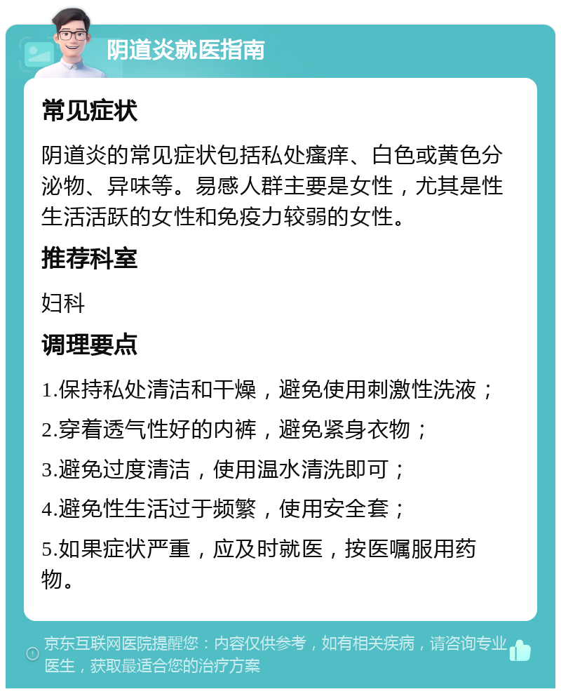 阴道炎就医指南 常见症状 阴道炎的常见症状包括私处瘙痒、白色或黄色分泌物、异味等。易感人群主要是女性，尤其是性生活活跃的女性和免疫力较弱的女性。 推荐科室 妇科 调理要点 1.保持私处清洁和干燥，避免使用刺激性洗液； 2.穿着透气性好的内裤，避免紧身衣物； 3.避免过度清洁，使用温水清洗即可； 4.避免性生活过于频繁，使用安全套； 5.如果症状严重，应及时就医，按医嘱服用药物。