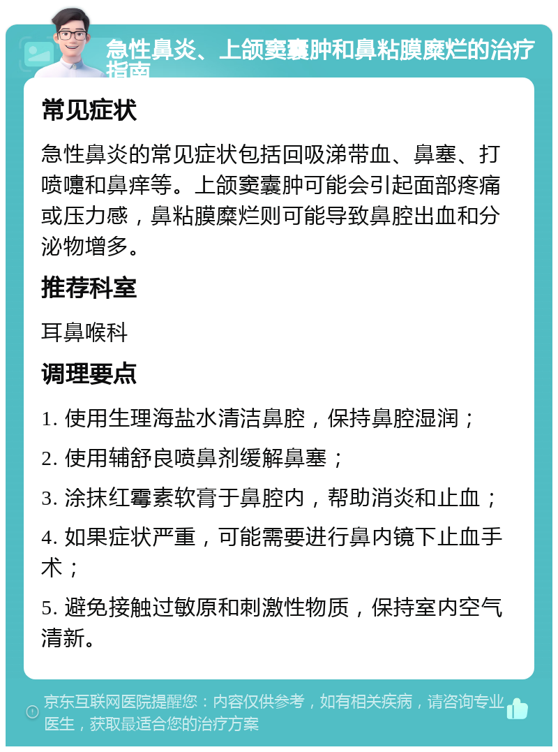 急性鼻炎、上颌窦囊肿和鼻粘膜糜烂的治疗指南 常见症状 急性鼻炎的常见症状包括回吸涕带血、鼻塞、打喷嚏和鼻痒等。上颌窦囊肿可能会引起面部疼痛或压力感，鼻粘膜糜烂则可能导致鼻腔出血和分泌物增多。 推荐科室 耳鼻喉科 调理要点 1. 使用生理海盐水清洁鼻腔，保持鼻腔湿润； 2. 使用辅舒良喷鼻剂缓解鼻塞； 3. 涂抹红霉素软膏于鼻腔内，帮助消炎和止血； 4. 如果症状严重，可能需要进行鼻内镜下止血手术； 5. 避免接触过敏原和刺激性物质，保持室内空气清新。