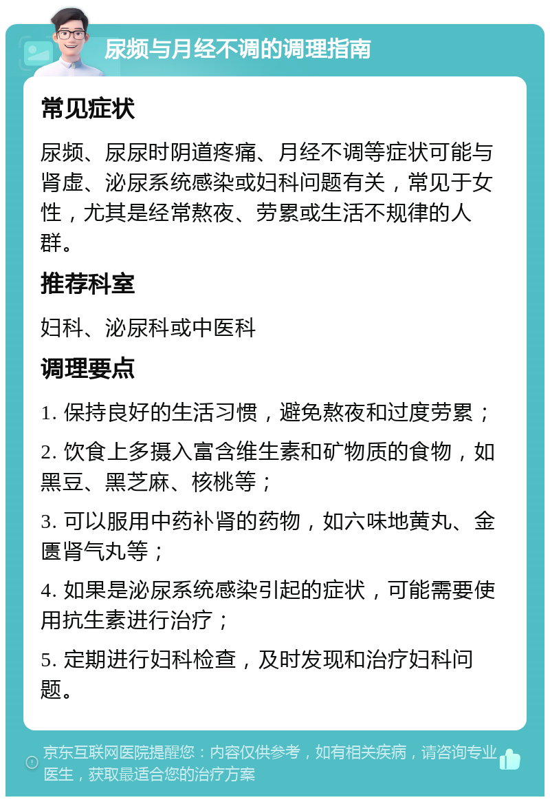 尿频与月经不调的调理指南 常见症状 尿频、尿尿时阴道疼痛、月经不调等症状可能与肾虚、泌尿系统感染或妇科问题有关，常见于女性，尤其是经常熬夜、劳累或生活不规律的人群。 推荐科室 妇科、泌尿科或中医科 调理要点 1. 保持良好的生活习惯，避免熬夜和过度劳累； 2. 饮食上多摄入富含维生素和矿物质的食物，如黑豆、黑芝麻、核桃等； 3. 可以服用中药补肾的药物，如六味地黄丸、金匮肾气丸等； 4. 如果是泌尿系统感染引起的症状，可能需要使用抗生素进行治疗； 5. 定期进行妇科检查，及时发现和治疗妇科问题。