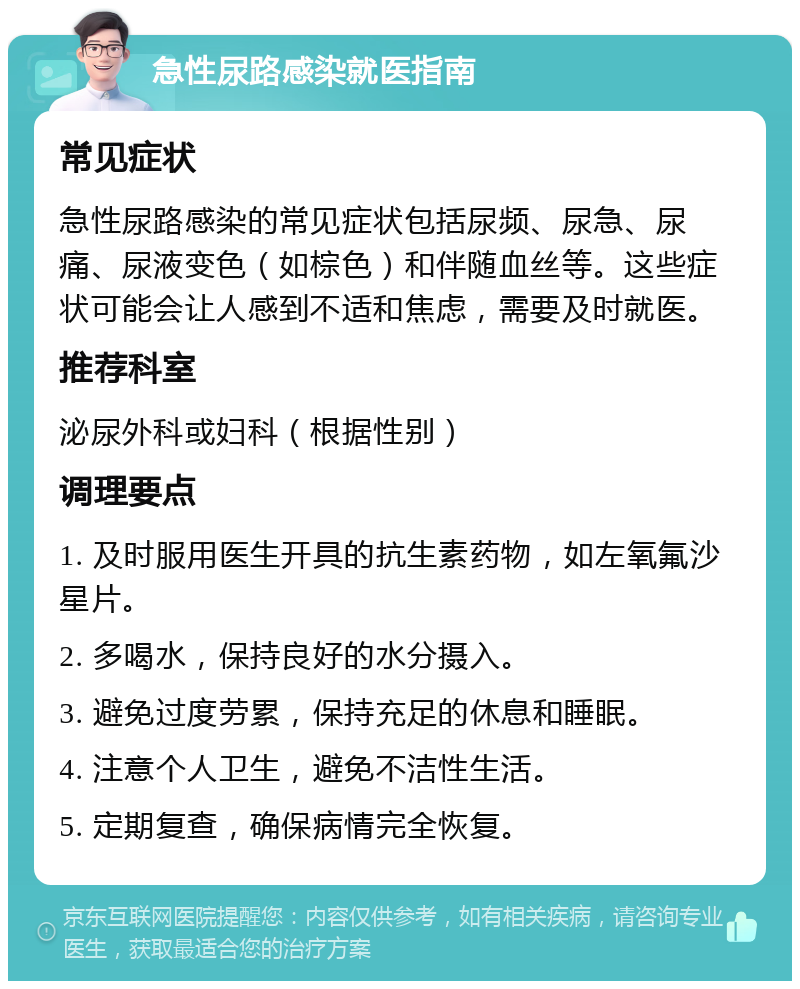 急性尿路感染就医指南 常见症状 急性尿路感染的常见症状包括尿频、尿急、尿痛、尿液变色（如棕色）和伴随血丝等。这些症状可能会让人感到不适和焦虑，需要及时就医。 推荐科室 泌尿外科或妇科（根据性别） 调理要点 1. 及时服用医生开具的抗生素药物，如左氧氟沙星片。 2. 多喝水，保持良好的水分摄入。 3. 避免过度劳累，保持充足的休息和睡眠。 4. 注意个人卫生，避免不洁性生活。 5. 定期复查，确保病情完全恢复。