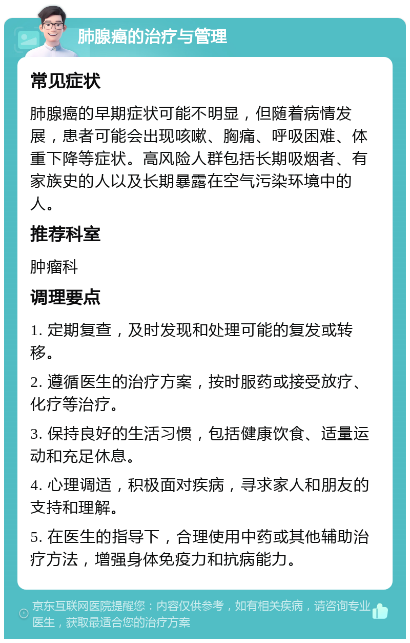 肺腺癌的治疗与管理 常见症状 肺腺癌的早期症状可能不明显，但随着病情发展，患者可能会出现咳嗽、胸痛、呼吸困难、体重下降等症状。高风险人群包括长期吸烟者、有家族史的人以及长期暴露在空气污染环境中的人。 推荐科室 肿瘤科 调理要点 1. 定期复查，及时发现和处理可能的复发或转移。 2. 遵循医生的治疗方案，按时服药或接受放疗、化疗等治疗。 3. 保持良好的生活习惯，包括健康饮食、适量运动和充足休息。 4. 心理调适，积极面对疾病，寻求家人和朋友的支持和理解。 5. 在医生的指导下，合理使用中药或其他辅助治疗方法，增强身体免疫力和抗病能力。