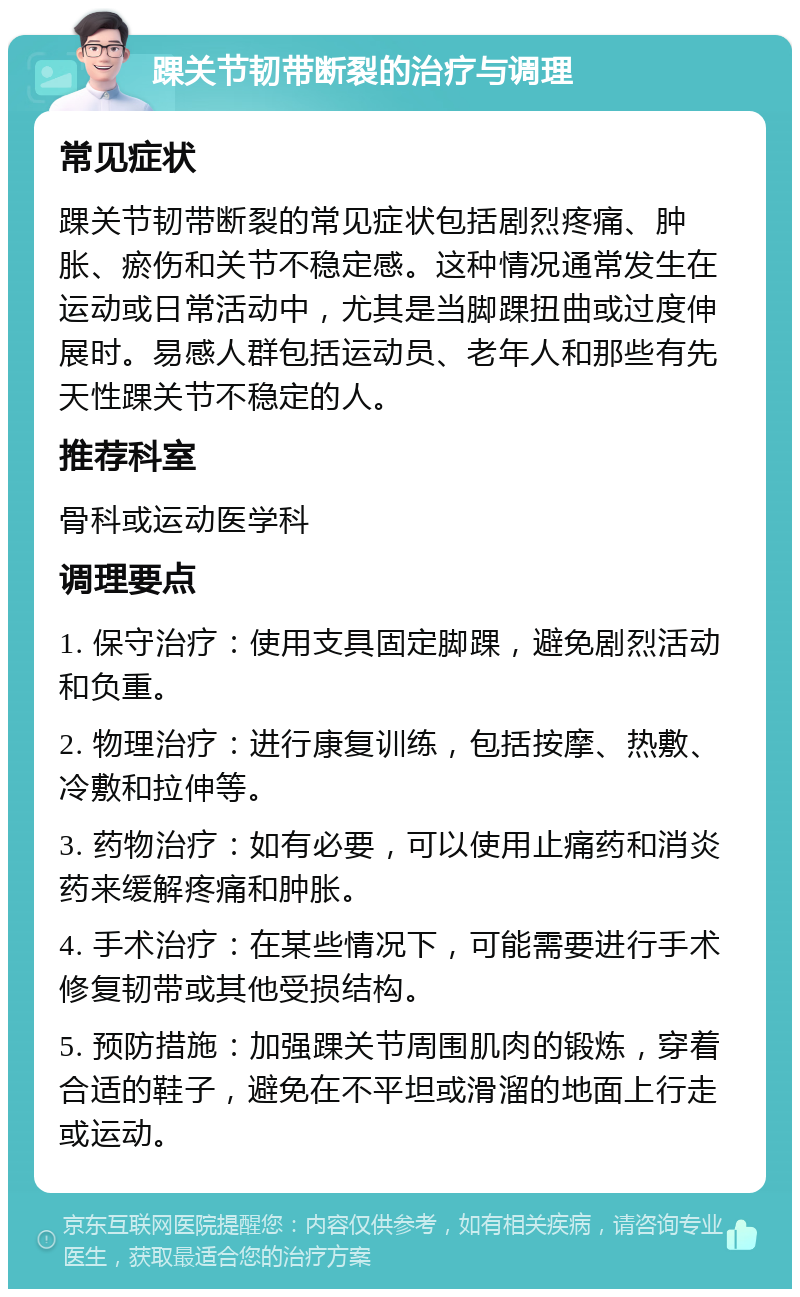 踝关节韧带断裂的治疗与调理 常见症状 踝关节韧带断裂的常见症状包括剧烈疼痛、肿胀、瘀伤和关节不稳定感。这种情况通常发生在运动或日常活动中，尤其是当脚踝扭曲或过度伸展时。易感人群包括运动员、老年人和那些有先天性踝关节不稳定的人。 推荐科室 骨科或运动医学科 调理要点 1. 保守治疗：使用支具固定脚踝，避免剧烈活动和负重。 2. 物理治疗：进行康复训练，包括按摩、热敷、冷敷和拉伸等。 3. 药物治疗：如有必要，可以使用止痛药和消炎药来缓解疼痛和肿胀。 4. 手术治疗：在某些情况下，可能需要进行手术修复韧带或其他受损结构。 5. 预防措施：加强踝关节周围肌肉的锻炼，穿着合适的鞋子，避免在不平坦或滑溜的地面上行走或运动。