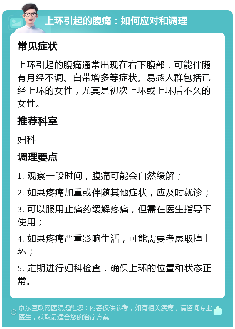 上环引起的腹痛：如何应对和调理 常见症状 上环引起的腹痛通常出现在右下腹部，可能伴随有月经不调、白带增多等症状。易感人群包括已经上环的女性，尤其是初次上环或上环后不久的女性。 推荐科室 妇科 调理要点 1. 观察一段时间，腹痛可能会自然缓解； 2. 如果疼痛加重或伴随其他症状，应及时就诊； 3. 可以服用止痛药缓解疼痛，但需在医生指导下使用； 4. 如果疼痛严重影响生活，可能需要考虑取掉上环； 5. 定期进行妇科检查，确保上环的位置和状态正常。