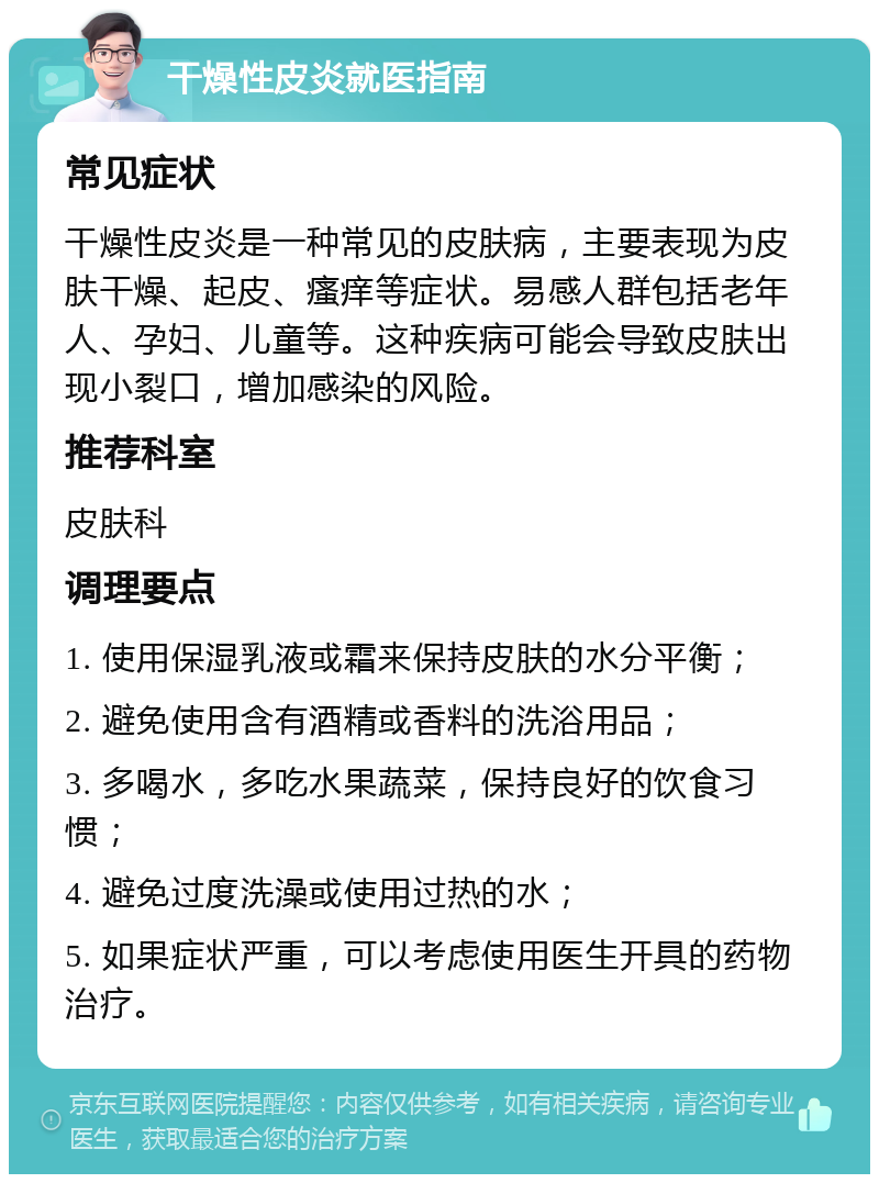 干燥性皮炎就医指南 常见症状 干燥性皮炎是一种常见的皮肤病，主要表现为皮肤干燥、起皮、瘙痒等症状。易感人群包括老年人、孕妇、儿童等。这种疾病可能会导致皮肤出现小裂口，增加感染的风险。 推荐科室 皮肤科 调理要点 1. 使用保湿乳液或霜来保持皮肤的水分平衡； 2. 避免使用含有酒精或香料的洗浴用品； 3. 多喝水，多吃水果蔬菜，保持良好的饮食习惯； 4. 避免过度洗澡或使用过热的水； 5. 如果症状严重，可以考虑使用医生开具的药物治疗。