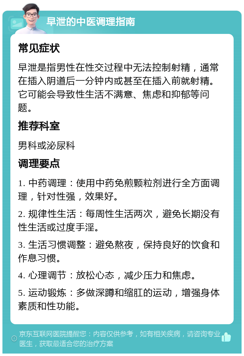 早泄的中医调理指南 常见症状 早泄是指男性在性交过程中无法控制射精，通常在插入阴道后一分钟内或甚至在插入前就射精。它可能会导致性生活不满意、焦虑和抑郁等问题。 推荐科室 男科或泌尿科 调理要点 1. 中药调理：使用中药免煎颗粒剂进行全方面调理，针对性强，效果好。 2. 规律性生活：每周性生活两次，避免长期没有性生活或过度手淫。 3. 生活习惯调整：避免熬夜，保持良好的饮食和作息习惯。 4. 心理调节：放松心态，减少压力和焦虑。 5. 运动锻炼：多做深蹲和缩肛的运动，增强身体素质和性功能。