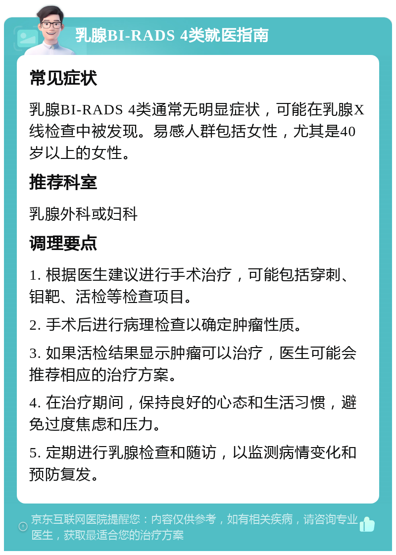 乳腺BI-RADS 4类就医指南 常见症状 乳腺BI-RADS 4类通常无明显症状，可能在乳腺X线检查中被发现。易感人群包括女性，尤其是40岁以上的女性。 推荐科室 乳腺外科或妇科 调理要点 1. 根据医生建议进行手术治疗，可能包括穿刺、钼靶、活检等检查项目。 2. 手术后进行病理检查以确定肿瘤性质。 3. 如果活检结果显示肿瘤可以治疗，医生可能会推荐相应的治疗方案。 4. 在治疗期间，保持良好的心态和生活习惯，避免过度焦虑和压力。 5. 定期进行乳腺检查和随访，以监测病情变化和预防复发。