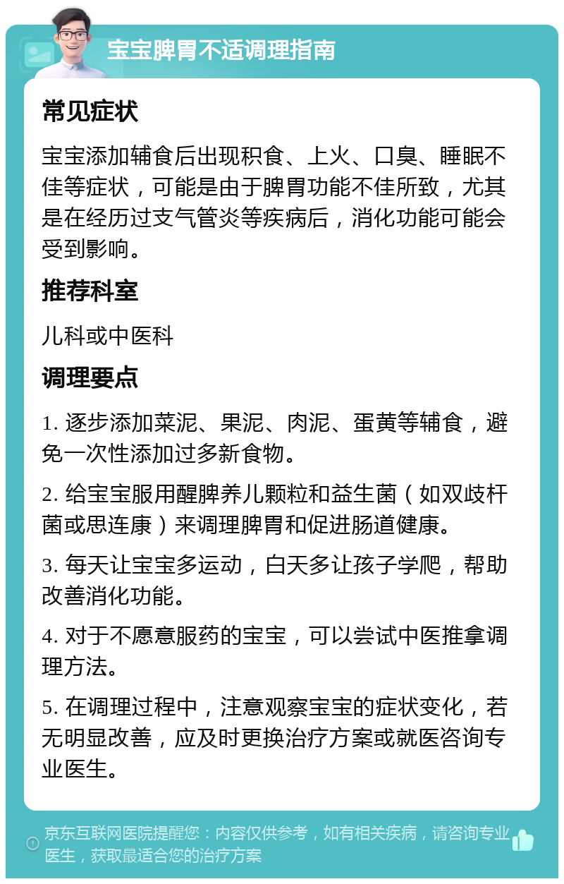 宝宝脾胃不适调理指南 常见症状 宝宝添加辅食后出现积食、上火、口臭、睡眠不佳等症状，可能是由于脾胃功能不佳所致，尤其是在经历过支气管炎等疾病后，消化功能可能会受到影响。 推荐科室 儿科或中医科 调理要点 1. 逐步添加菜泥、果泥、肉泥、蛋黄等辅食，避免一次性添加过多新食物。 2. 给宝宝服用醒脾养儿颗粒和益生菌（如双歧杆菌或思连康）来调理脾胃和促进肠道健康。 3. 每天让宝宝多运动，白天多让孩子学爬，帮助改善消化功能。 4. 对于不愿意服药的宝宝，可以尝试中医推拿调理方法。 5. 在调理过程中，注意观察宝宝的症状变化，若无明显改善，应及时更换治疗方案或就医咨询专业医生。