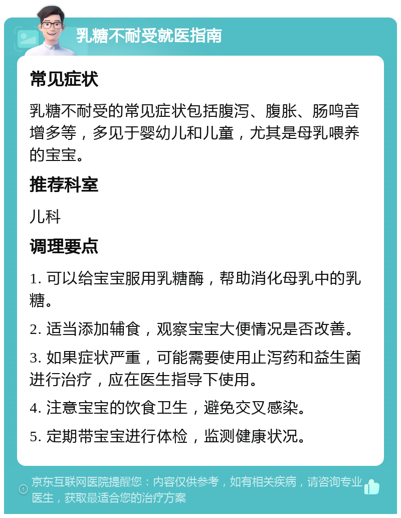 乳糖不耐受就医指南 常见症状 乳糖不耐受的常见症状包括腹泻、腹胀、肠鸣音增多等，多见于婴幼儿和儿童，尤其是母乳喂养的宝宝。 推荐科室 儿科 调理要点 1. 可以给宝宝服用乳糖酶，帮助消化母乳中的乳糖。 2. 适当添加辅食，观察宝宝大便情况是否改善。 3. 如果症状严重，可能需要使用止泻药和益生菌进行治疗，应在医生指导下使用。 4. 注意宝宝的饮食卫生，避免交叉感染。 5. 定期带宝宝进行体检，监测健康状况。