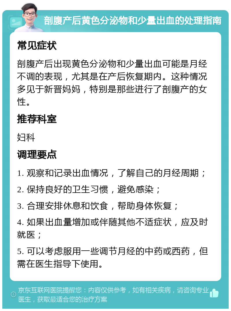 剖腹产后黄色分泌物和少量出血的处理指南 常见症状 剖腹产后出现黄色分泌物和少量出血可能是月经不调的表现，尤其是在产后恢复期内。这种情况多见于新晋妈妈，特别是那些进行了剖腹产的女性。 推荐科室 妇科 调理要点 1. 观察和记录出血情况，了解自己的月经周期； 2. 保持良好的卫生习惯，避免感染； 3. 合理安排休息和饮食，帮助身体恢复； 4. 如果出血量增加或伴随其他不适症状，应及时就医； 5. 可以考虑服用一些调节月经的中药或西药，但需在医生指导下使用。