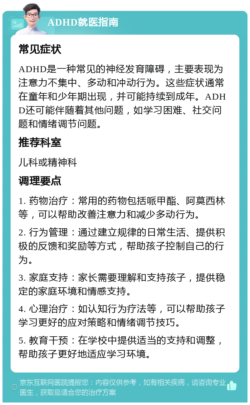 ADHD就医指南 常见症状 ADHD是一种常见的神经发育障碍，主要表现为注意力不集中、多动和冲动行为。这些症状通常在童年和少年期出现，并可能持续到成年。ADHD还可能伴随着其他问题，如学习困难、社交问题和情绪调节问题。 推荐科室 儿科或精神科 调理要点 1. 药物治疗：常用的药物包括哌甲酯、阿莫西林等，可以帮助改善注意力和减少多动行为。 2. 行为管理：通过建立规律的日常生活、提供积极的反馈和奖励等方式，帮助孩子控制自己的行为。 3. 家庭支持：家长需要理解和支持孩子，提供稳定的家庭环境和情感支持。 4. 心理治疗：如认知行为疗法等，可以帮助孩子学习更好的应对策略和情绪调节技巧。 5. 教育干预：在学校中提供适当的支持和调整，帮助孩子更好地适应学习环境。