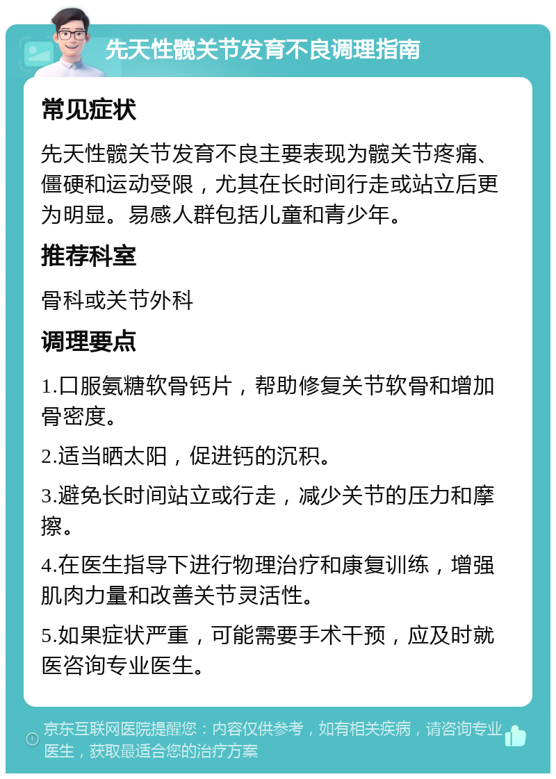 先天性髋关节发育不良调理指南 常见症状 先天性髋关节发育不良主要表现为髋关节疼痛、僵硬和运动受限，尤其在长时间行走或站立后更为明显。易感人群包括儿童和青少年。 推荐科室 骨科或关节外科 调理要点 1.口服氨糖软骨钙片，帮助修复关节软骨和增加骨密度。 2.适当晒太阳，促进钙的沉积。 3.避免长时间站立或行走，减少关节的压力和摩擦。 4.在医生指导下进行物理治疗和康复训练，增强肌肉力量和改善关节灵活性。 5.如果症状严重，可能需要手术干预，应及时就医咨询专业医生。