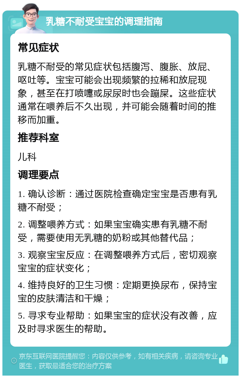 乳糖不耐受宝宝的调理指南 常见症状 乳糖不耐受的常见症状包括腹泻、腹胀、放屁、呕吐等。宝宝可能会出现频繁的拉稀和放屁现象，甚至在打喷嚏或尿尿时也会蹦屎。这些症状通常在喂养后不久出现，并可能会随着时间的推移而加重。 推荐科室 儿科 调理要点 1. 确认诊断：通过医院检查确定宝宝是否患有乳糖不耐受； 2. 调整喂养方式：如果宝宝确实患有乳糖不耐受，需要使用无乳糖的奶粉或其他替代品； 3. 观察宝宝反应：在调整喂养方式后，密切观察宝宝的症状变化； 4. 维持良好的卫生习惯：定期更换尿布，保持宝宝的皮肤清洁和干燥； 5. 寻求专业帮助：如果宝宝的症状没有改善，应及时寻求医生的帮助。